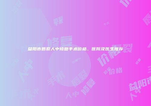 益阳市唇裂人中修复手术价格、医院及医生推荐