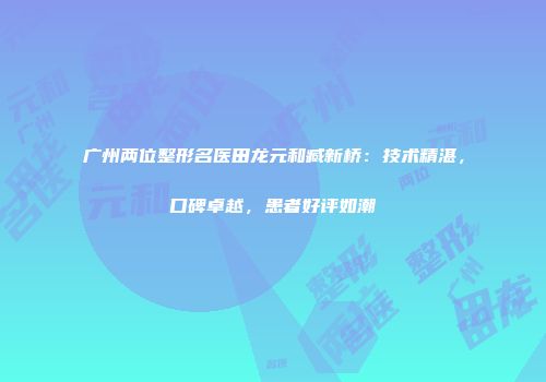 广州两位整形名医田龙元和臧新桥：技术精湛，口碑卓越，患者好评如潮