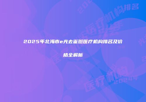 2025年北海市e光去雀斑医疗机构排名及价格全解析