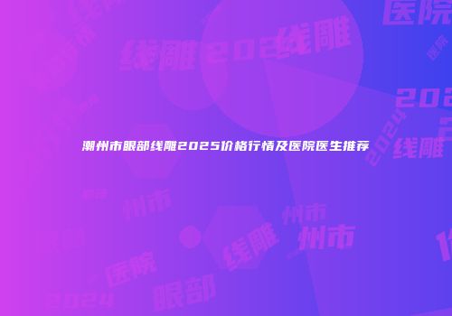 潮州市眼部线雕2025价格行情及医院医生推荐