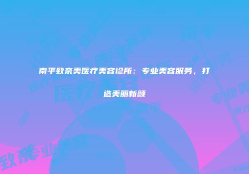 南平致奈美医疗美容诊所：专业美容服务，打造美丽新颜