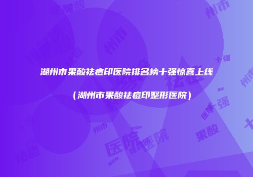 湖州市果酸祛痘印医院排名榜十强惊喜上线(湖州市果酸祛痘印整形医院)