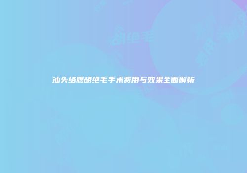 汕头络腮胡绝毛手术费用与效果全面解析