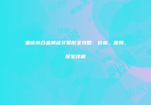 重庆市合金烤瓷牙整形全攻略：价格、医院、医生详解