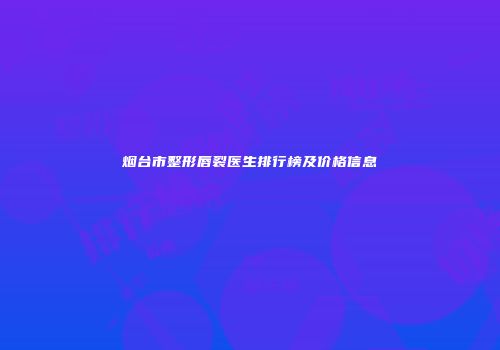 烟台市整形唇裂医生排行榜及价格信息