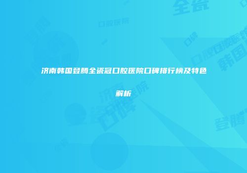 济南韩国登腾全瓷冠口腔医院口碑排行榜及特色解析