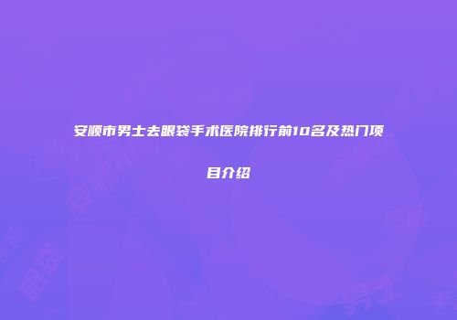 安顺市男士去眼袋手术医院排行前10名及热门项目介绍