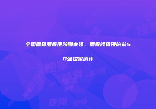 全国磨骨颌骨医院哪家强：磨骨颌骨医院前50强独家测评