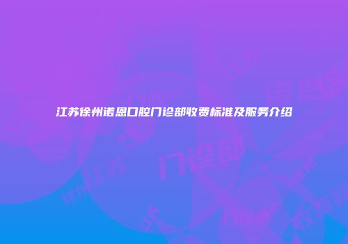 江苏徐州诺恩口腔门诊部收费标准及服务介绍