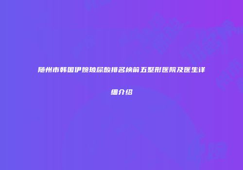 随州市韩国伊婉玻尿酸排名榜前五整形医院及医生详细介绍