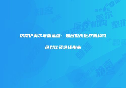 济南伊美尔与碧莲盛:知名整形医疗机构特色对比及选择指南