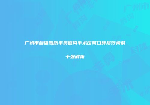 广州市自体脂肪丰鼻唇沟手术医院口碑排行榜前十强解析