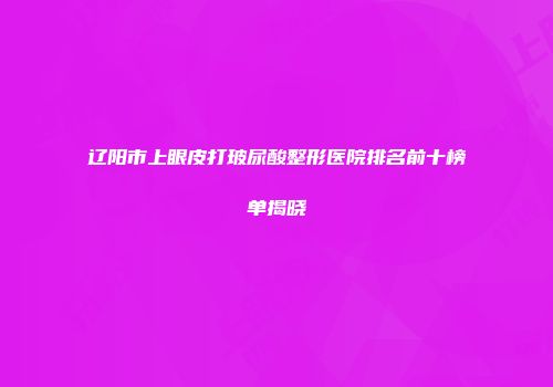 辽阳市上眼皮打玻尿酸整形医院排名前十榜单揭晓
