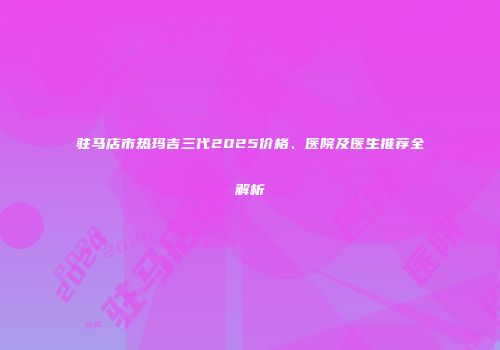 驻马店市热玛吉三代2025价格、医院及医生推荐全解析