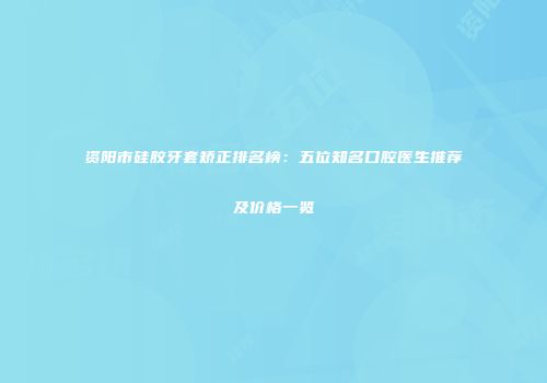 资阳市硅胶牙套矫正排名榜：五位知名口腔医生推荐及价格一览
