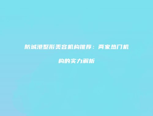 防城港整形美容机构推荐：两家热门机构的实力解析