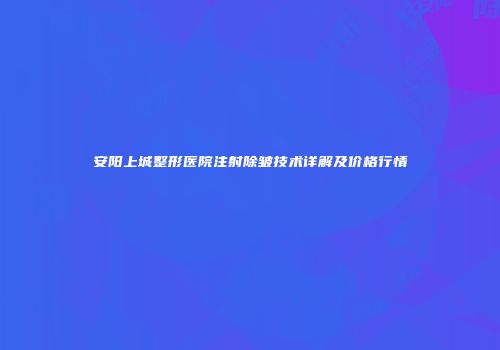 安阳上城整形医院注射除皱技术详解及价格行情