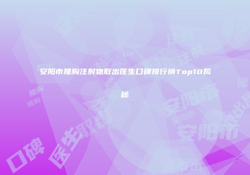 安阳市隆胸注射物取出医生口碑排行榜Top10揭秘