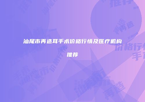 汕尾市再造耳手术价格行情及医疗机构推荐