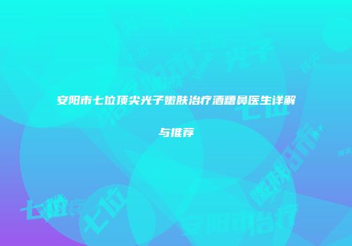 安阳市七位顶尖光子嫩肤治疗酒糟鼻医生详解与推荐