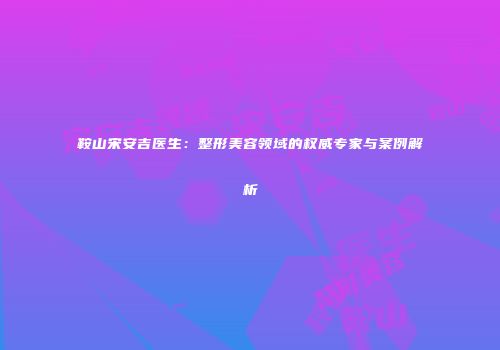 鞍山宋安吉医生：整形美容领域的权威专家与案例解析