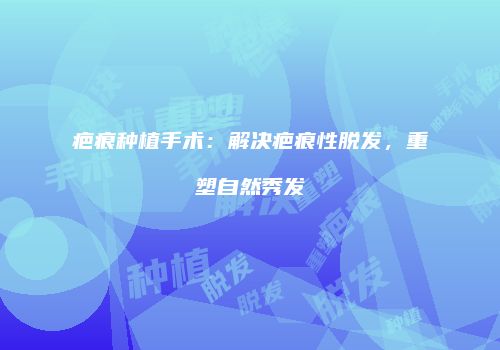 疤痕种植手术：解决疤痕性脱发，重塑自然秀发