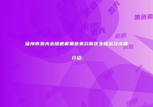 宿州市激光去除疤痕黑色素沉着医生排名及详细介绍