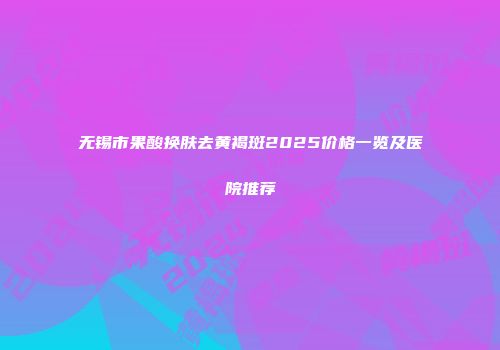 无锡市果酸换肤去黄褐斑2025价格一览及医院推荐