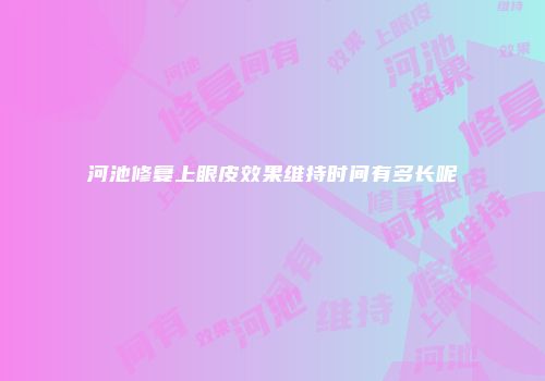 河池修复上眼皮效果维持时间有多长呢