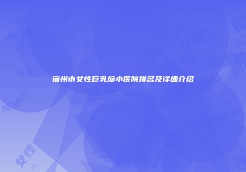 宿州市女性巨乳缩小医院排名及详细介绍