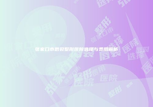 张家口市唇裂整形医院选择与费用解析