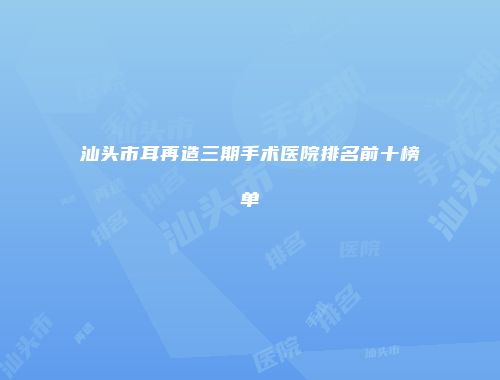汕头市耳再造三期手术医院排名前十榜单