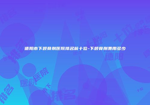 德阳市下颌骨削医院排名前十位-下颌骨削费用多少
