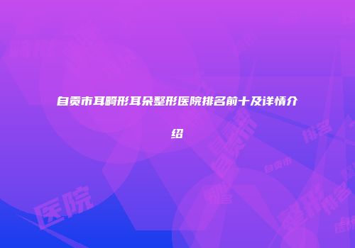 自贡市耳畸形耳朵整形医院排名前十及详情介绍