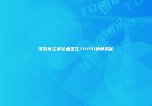 济南市注射祛疤医生TOP10榜单揭秘