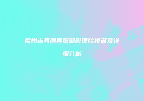 福州市耳廓再造整形医院排名及详细分析