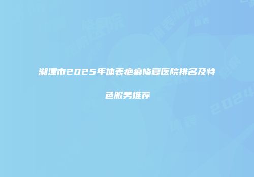 湘潭市2025年体表疤痕修复医院排名及特色服务推荐