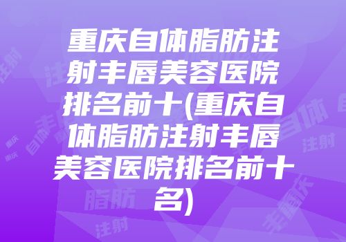 重庆自体脂肪注射丰唇美容医院排名前十(重庆自体脂肪注射丰唇美容医院排名前十名)