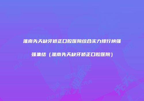 淮南先天缺牙矫正口腔医院综合实力排行榜强强集结（淮南先天缺牙矫正口腔医院）