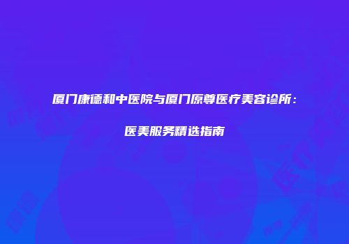 厦门康德和中医院与厦门原尊医疗美容诊所:医美服务精选指南