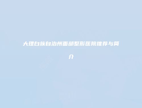 大理白族自治州面部整形医院推荐与简介