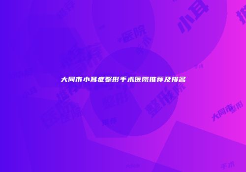 大同市小耳症整形手术医院推荐及排名