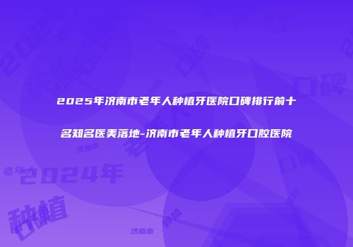 2025年济南市老年人种植牙医院口碑排行前十名知名医美落地-济南市老年人种植牙口腔医院