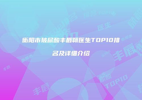 衡阳市玻尿酸丰唇翱医生TOP10排名及详细介绍