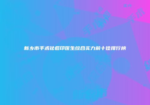 新乡市手术祛痘印医生综合实力前十佳排行榜