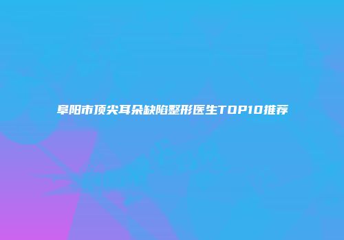 阜阳市顶尖耳朵缺陷整形医生TOP10推荐