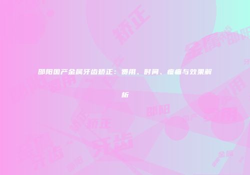 邵阳国产金属牙齿矫正：费用、时间、疼痛与效果解析