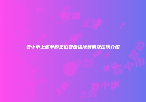 晋中市上颌单颗正位智齿拔除费用及医院介绍