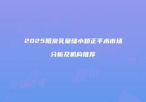2025阳泉乳晕缩小矫正手术市场分析及机构推荐