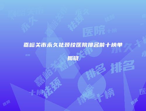 嘉峪关市永久祛颈纹医院排名前十榜单揭晓